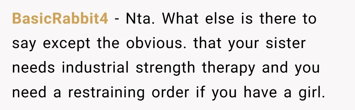 BasicRabbit4 − Nta. What else is there to say except the obvious. that your sister needs industrial strength therapy and you need a restraining order if you have a girl.