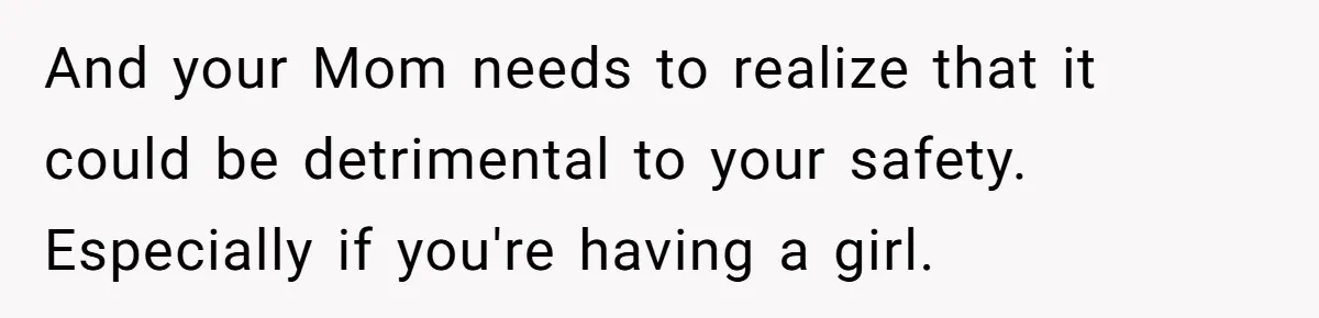And your Mom needs to realize that it could be detrimental to your safety. Especially if you're having a girl.