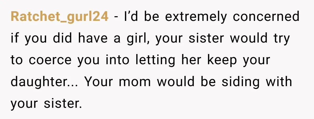 Ratchet_gurl24 − I’d be extremely concerned if you did have a girl, your sister would try to coerce you into letting her keep your daughter... Your mom would be siding...