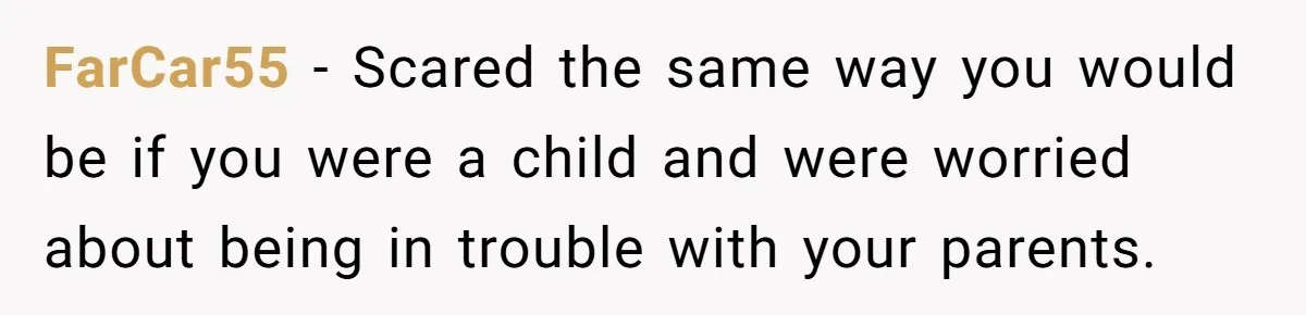 FarCar55 − Scared the same way you would be if you were a child and were worried about being in trouble with your parents.