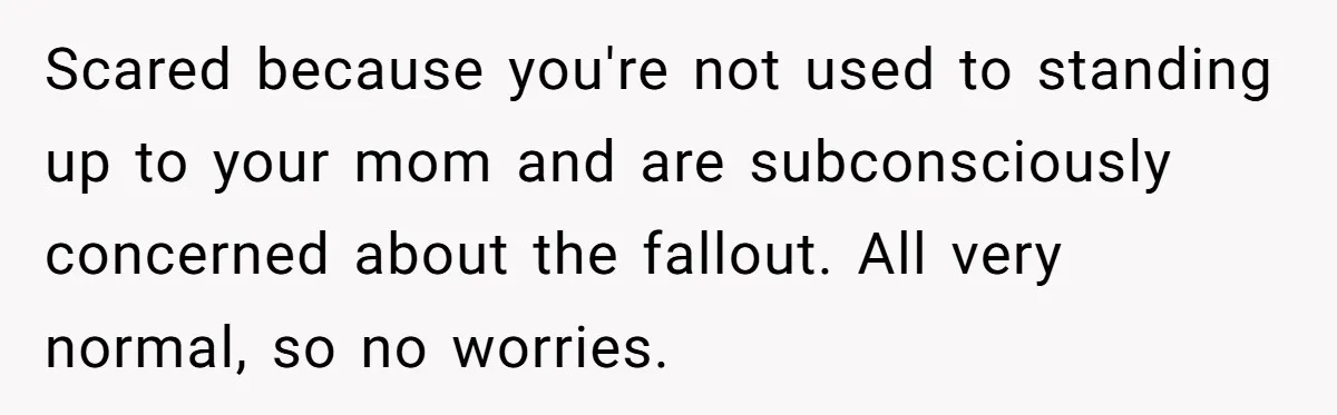 Scared because you're not used to standing up to your mom and are subconsciously concerned about the fallout. All very normal, so no worries.