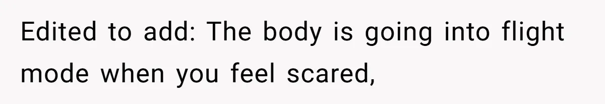 Edited to add: The body is going into flight mode when you feel scared,