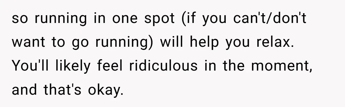 so running in one spot (if you can't/don't want to go running) will help you relax. You'll likely feel ridiculous in the moment, and that's okay.