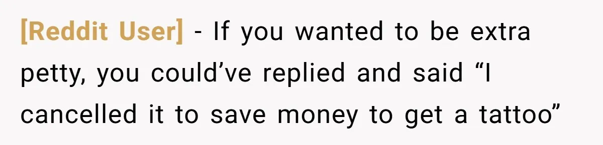 [Reddit User] − If you wanted to be extra petty, you could’ve replied and said “I cancelled it to save money to get a tattoo”