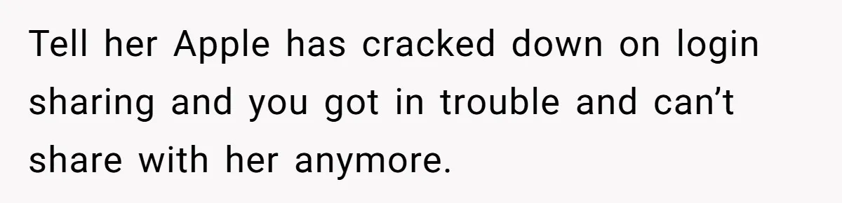Tell her Apple has cracked down on login sharing and you got in trouble and can’t share with her anymore.