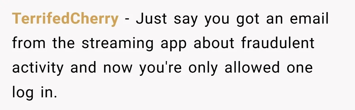 TerrifedCherry − Just say you got an email from the streaming app about fraudulent activity and now you're only allowed one log in.
