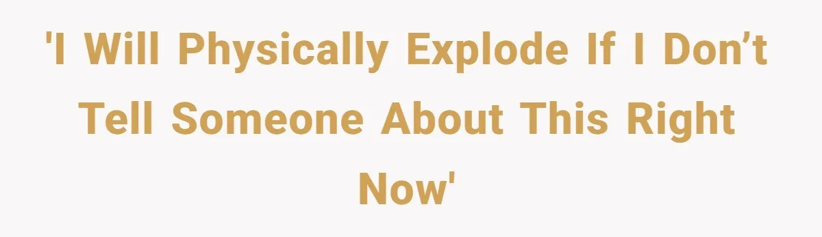 'I will physically explode if I don’t tell someone about this right now'