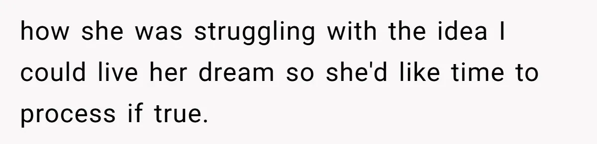 how she was struggling with the idea I could live her dream so she'd like time to process if true.