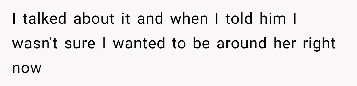 I talked about it and when I told him I wasn't sure I wanted to be around her right now
