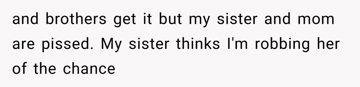 and brothers get it but my sister and mom are pissed. My sister thinks I'm robbing her of the chance