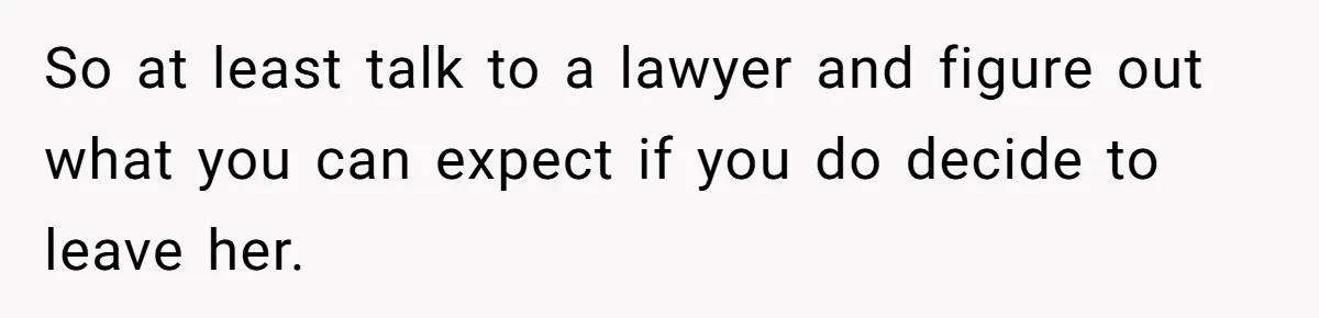 So at least talk to a lawyer and figure out what you can expect if you do decide to leave her.