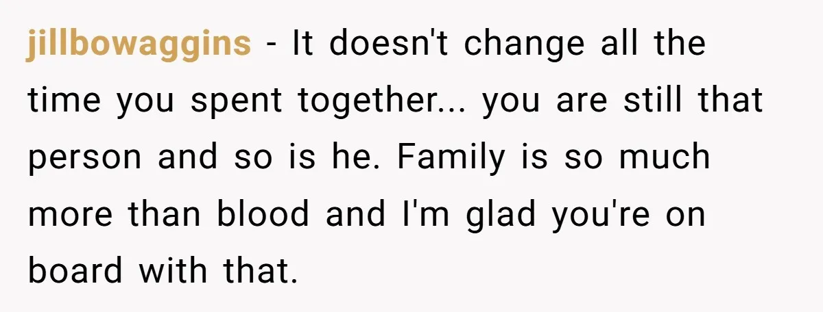 jillbowaggins − It doesn't change all the time you spent together... you are still that person and so is he. Family is so much more than blood and I'm glad...