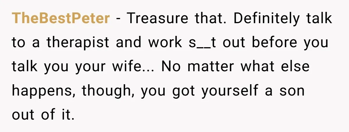 TheBestPeter − Treasure that. Definitely talk to a therapist and work s__t out before you talk you your wife... No matter what else happens, though, you got yourself a son...