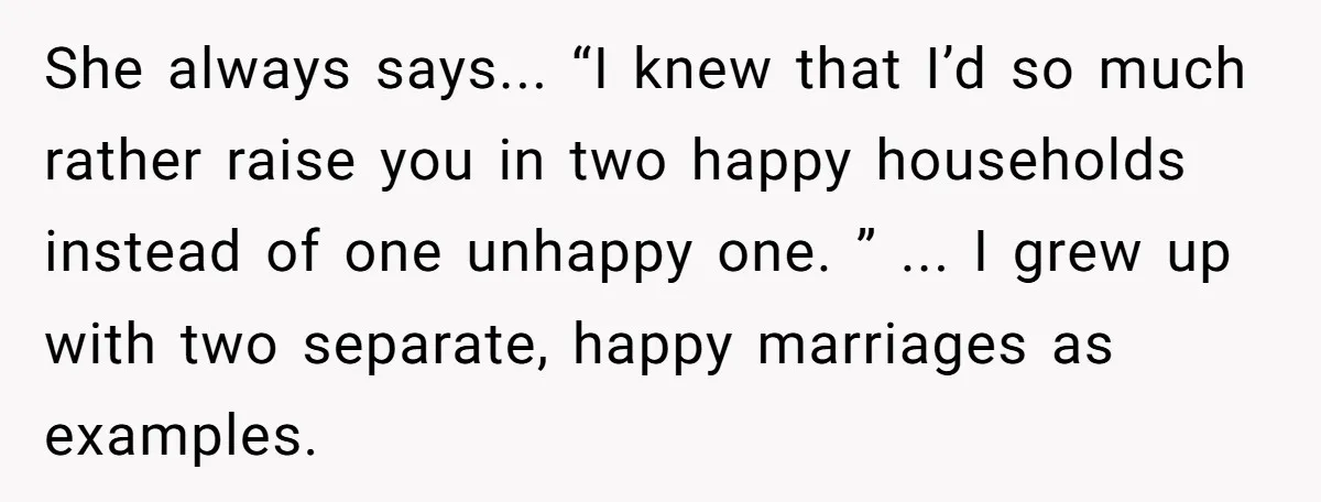 She always says... “I knew that I’d so much rather raise you in two happy households instead of one unhappy one. ” ... I grew up with two separate, happy...