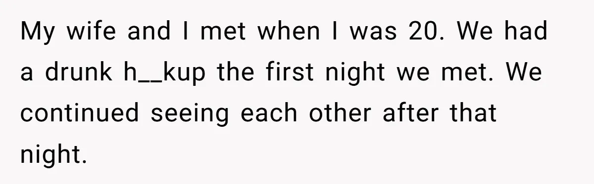 My wife and I met when I was 20. We had a drunk h__kup the first night we met. We continued seeing each other after that night.