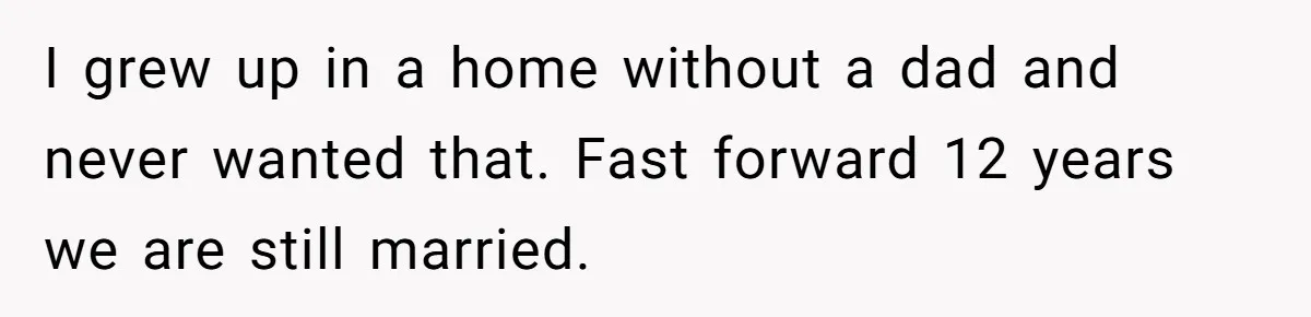 I grew up in a home without a dad and never wanted that. Fast forward 12 years we are still married.