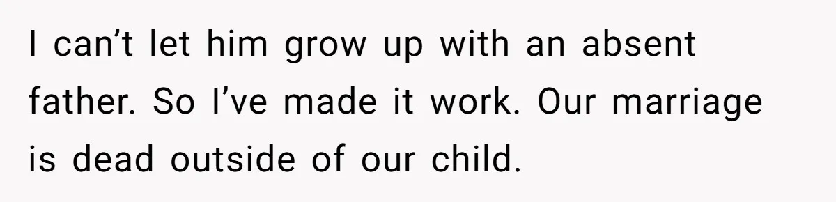 I can’t let him grow up with an absent father. So I’ve made it work. Our marriage is dead outside of our child.