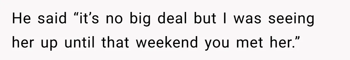 He said “it’s no big deal but I was seeing her up until that weekend you met her.”