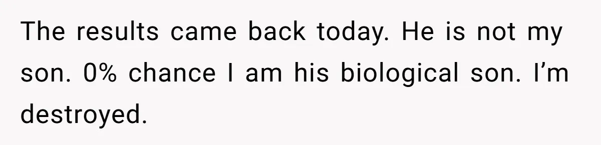The results came back today. He is not my son. 0% chance I am his biological son. I’m destroyed.