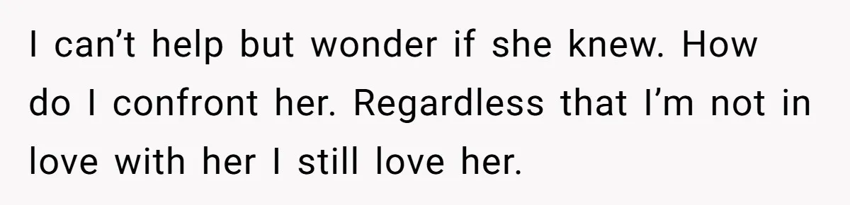 I can’t help but wonder if she knew. How do I confront her. Regardless that I’m not in love with her I still love her.