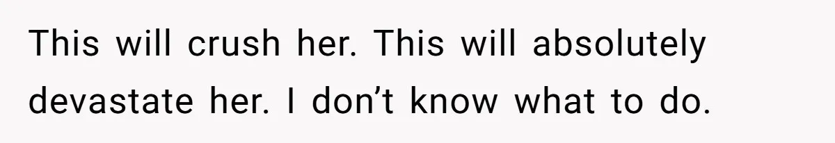 This will crush her. This will absolutely devastate her. I don’t know what to do.