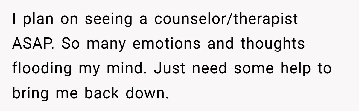 I plan on seeing a counselor/therapist ASAP. So many emotions and thoughts flooding my mind. Just need some help to bring me back down.
