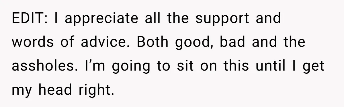 EDIT: I appreciate all the support and words of advice. Both good, bad and the assholes. I’m going to sit on this until I get my head right.