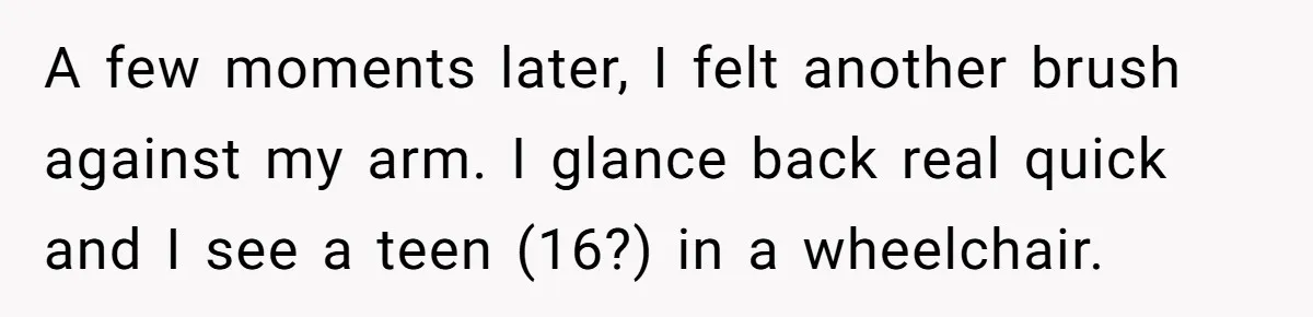 A few moments later, I felt another brush against my arm. I glance back real quick and I see a teen (16?) in a wheelchair.