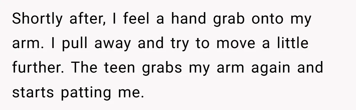 Shortly after, I feel a hand grab onto my arm. I pull away and try to move a little further. The teen grabs my arm again and starts patting me.