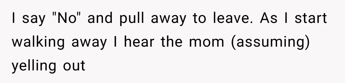 I say "No" and pull away to leave. As I start walking away I hear the mom (assuming) yelling out