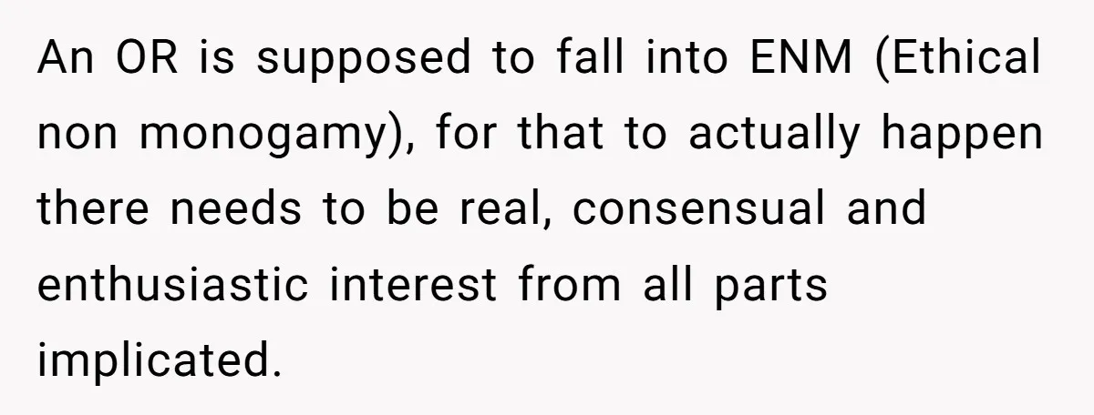 An OR is supposed to fall into ENM (Ethical non monogamy), for that to actually happen there needs to be real, consensual and enthusiastic interest from all parts implicated.
