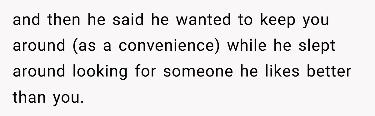 and then he said he wanted to keep you around (as a convenience) while he slept around looking for someone he likes better than you.
