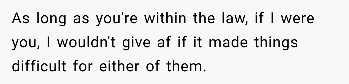 As long as you're within the law, if I were you, I wouldn't give af if it made things difficult for either of them.