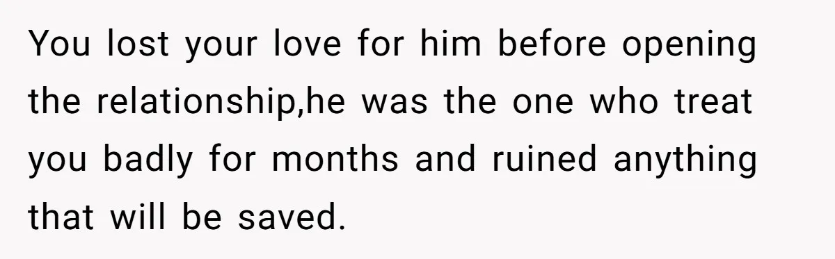 You lost your love for him before opening the relationship,he was the one who treat you badly for months and ruined anything that will be saved.