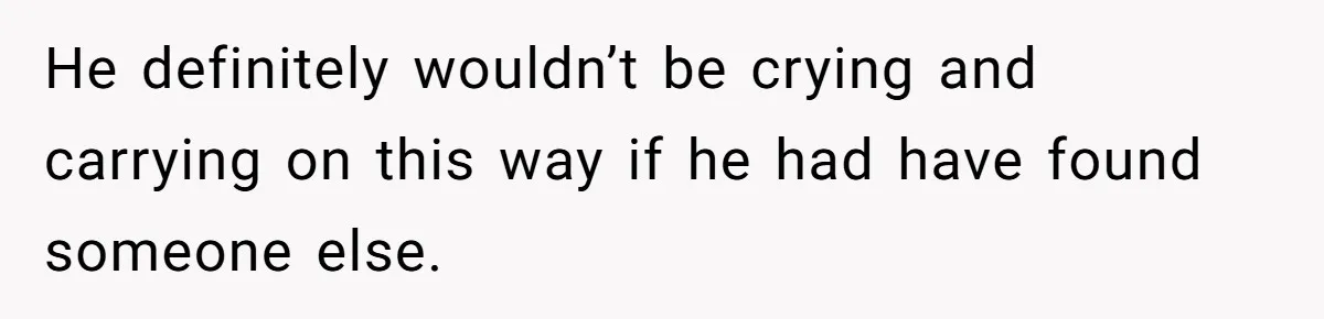 He definitely wouldn’t be crying and carrying on this way if he had have found someone else.