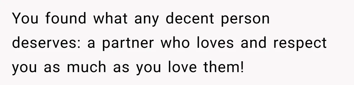 You found what any decent person deserves: a partner who loves and respect you as much as you love them!