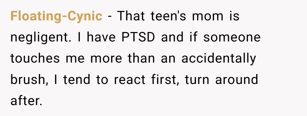 Floating-Cynic − That teen's mom is negligent. I have PTSD and if someone touches me more than an accidentally brush, I tend to react first, turn around after.