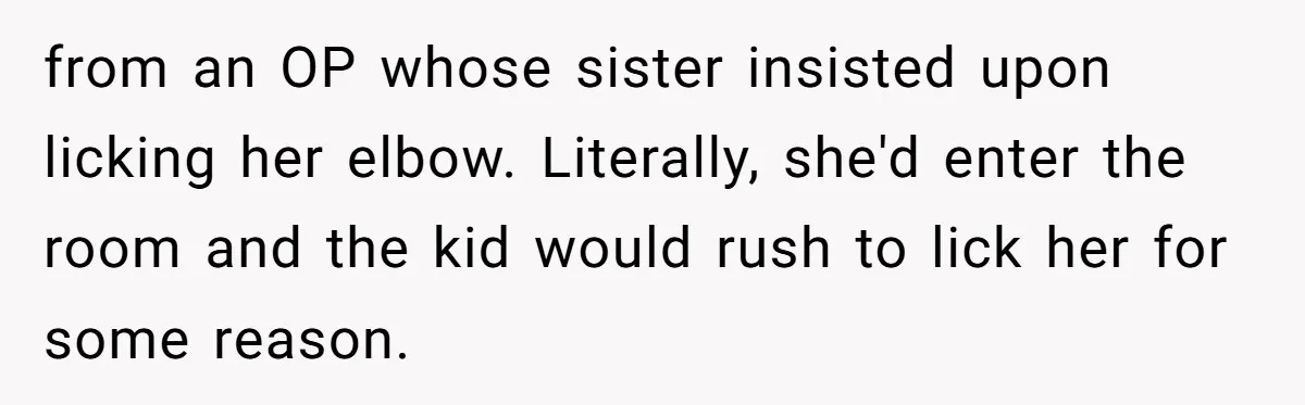 from an OP whose sister insisted upon licking her elbow. Literally, she'd enter the room and the kid would rush to lick her for some reason.