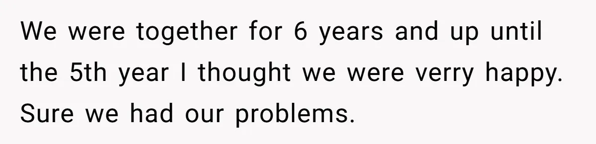 We were together for 6 years and up until the 5th year I thought we were verry happy. Sure we had our problems.