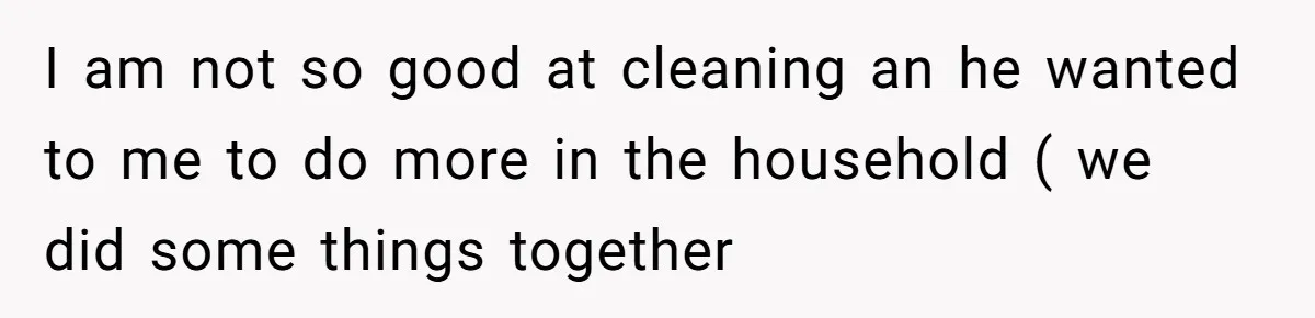 I am not so good at cleaning an he wanted to me to do more in the household ( we did some things together