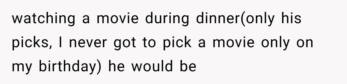 watching a movie during dinner(only his picks, I never got to pick a movie only on my birthday) he would be