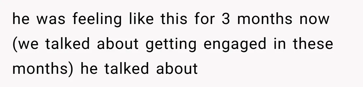 he was feeling like this for 3 months now (we talked about getting engaged in these months) he talked about