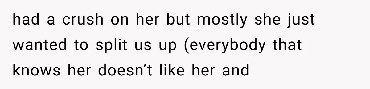 had a crush on her but mostly she just wanted to split us up (everybody that knows her doesn’t like her and