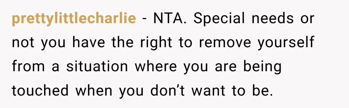 prettylittlecharlie − NTA. Special needs or not you have the right to remove yourself from a situation where you are being touched when you don’t want to be.