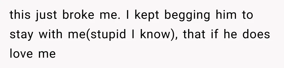 this just broke me. I kept begging him to stay with me(stupid I know), that if he does love me