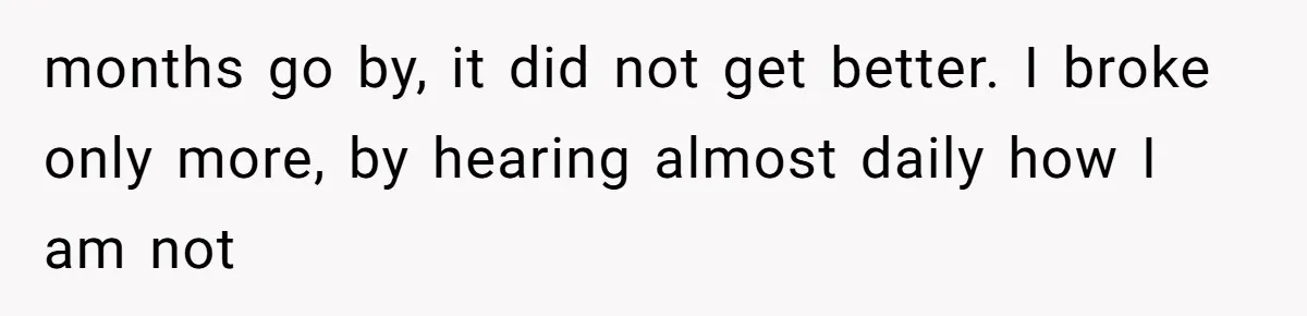 months go by, it did not get better. I broke only more, by hearing almost daily how I am not