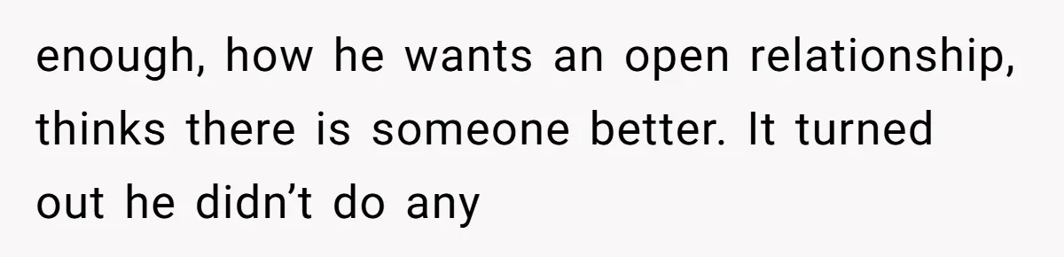 enough, how he wants an open relationship, thinks there is someone better. It turned out he didn’t do any