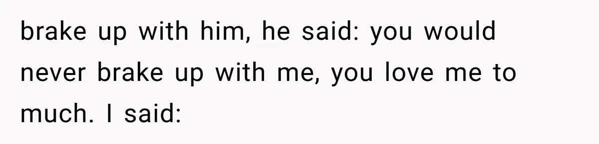 brake up with him, he said: you would never brake up with me, you love me to much. I said: