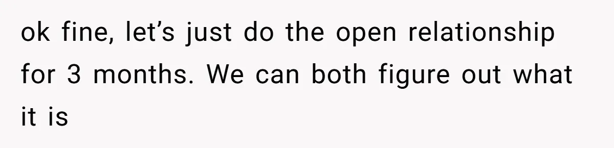 ok fine, let’s just do the open relationship for 3 months. We can both figure out what it is