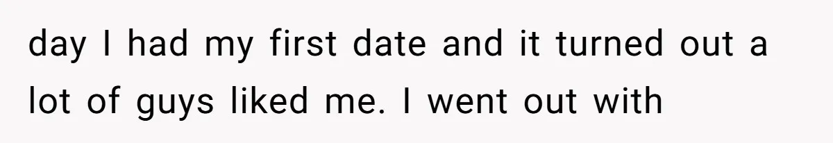 day I had my first date and it turned out a lot of guys liked me. I went out with